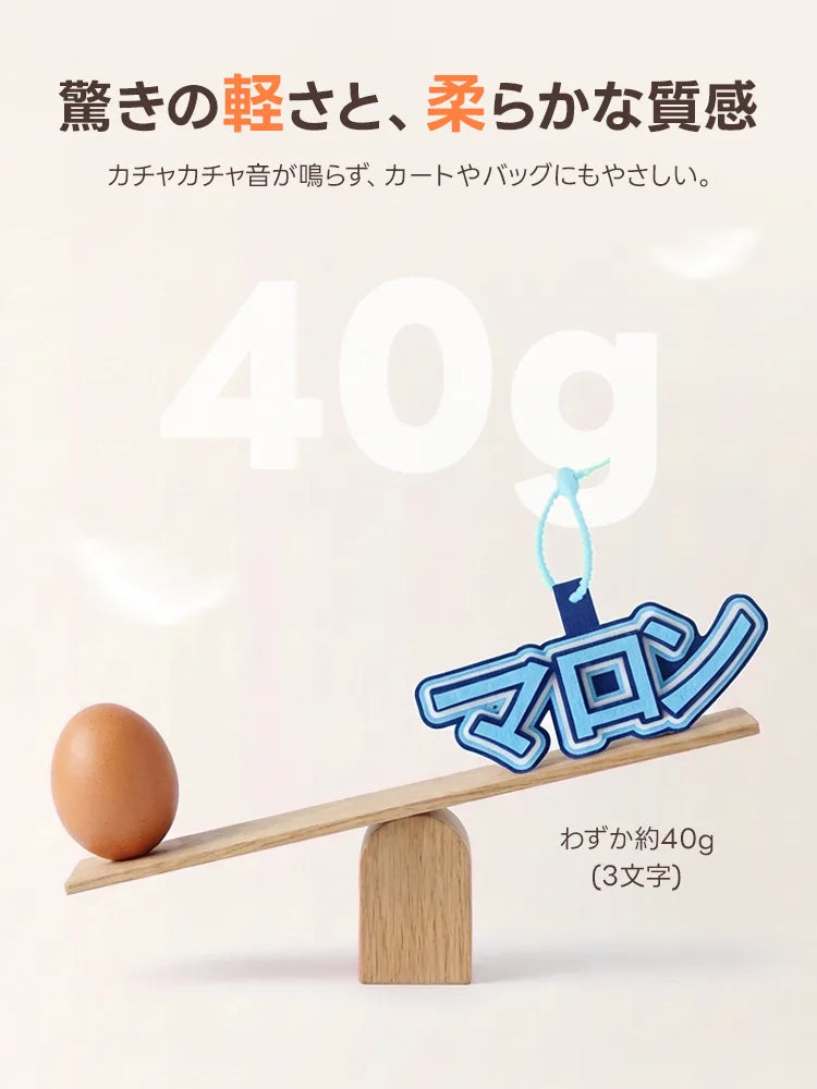 卵1個分とほぼ同じ、わずか約40g（3文字）の超軽量フェルトチャーム。柔らかい素材なので「カチャカチャ音」が鳴らず、大切なカートやバッグを傷つけません。驚きの軽さで、ペットへの負担を最小限に抑えつつ可愛く名前をアピールできます。